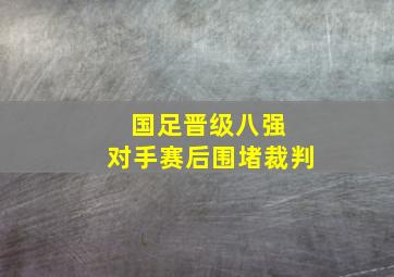 国足晋级八强 对手赛后围堵裁判